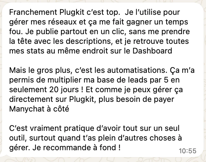 « Franchement Plugkit c'est top. Je l'utilise pour gérer mes réseaux et ça me fait gagner un temps fou. Je publie partout en un clic, sans me prendre la tête avec les descriptions, et je retrouve toutes mes stats au même endroit sur le Dashboard. Mais le gros plus, c'est les automatisations. Ça m'a permis de multiplier ma base de leads par 5 en seulement 20 jours ! Et comme je peux gérer ça directement sur Plugkit, plus besoin de payer Manychat à côté. C'est vraiment pratique d'avoir tout sur un seul outil, surtout quand t'as plein d'autres choses à gérer. Je recommande à fond ! »